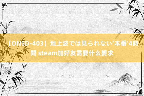 【ONSD-403】地上波では見られない‘本番’4時間 steam加好友需要什么要求