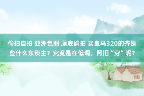 偷拍自拍 亚洲色图 厕底偷拍 买良马320的齐是些什么东谈主？究竟是在低调，照旧“穷”呢？