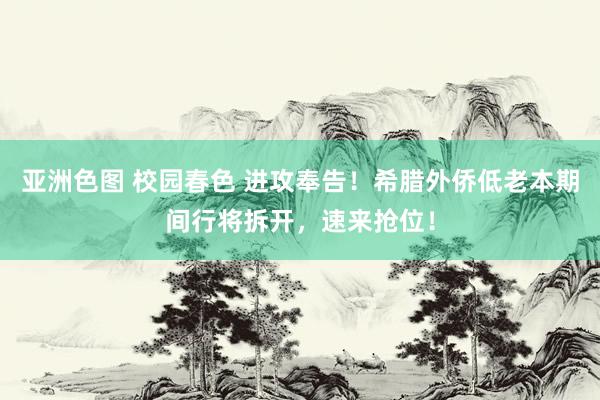 亚洲色图 校园春色 进攻奉告！希腊外侨低老本期间行将拆开，速来抢位！