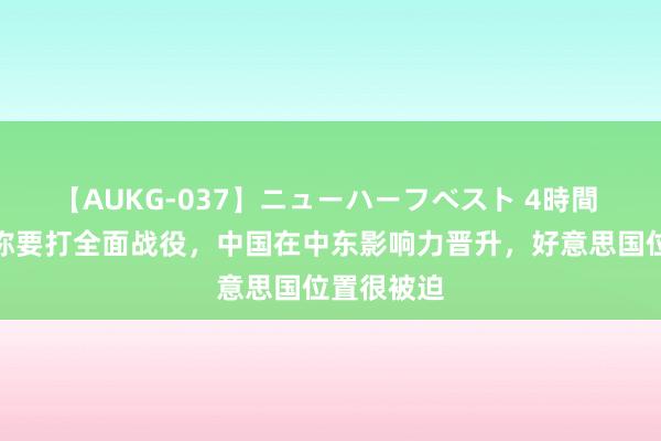 【AUKG-037】ニューハーフベスト 4時間 以色列声称要打全面战役，中国在中东影响力晋升，好意思国位置很被迫