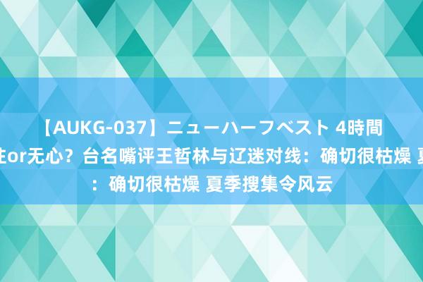 【AUKG-037】ニューハーフベスト 4時間 暗指郭艾伦交往or无心？台名嘴评王哲林与辽迷对线：确切很枯燥 夏季搜集令风云