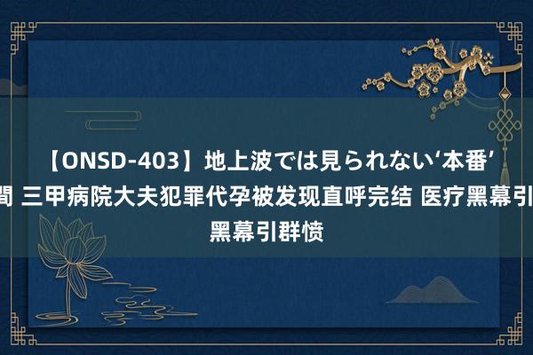 【ONSD-403】地上波では見られない‘本番’4時間 三甲病院大夫犯罪代孕被发现直呼完结 医疗黑幕引群愤