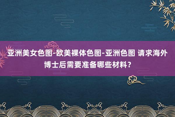 亚洲美女色图-欧美裸体色图-亚洲色图 请求海外博士后需要准备哪些材料？