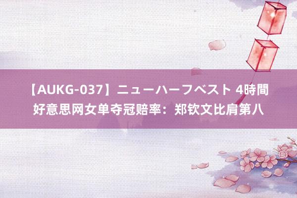 【AUKG-037】ニューハーフベスト 4時間 好意思网女单夺冠赔率：郑钦文比肩第八