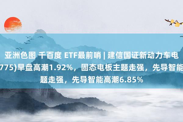 亚洲色图 千百度 ETF最前哨 | 建信国证新动力车电板ETF(159775)早盘高潮1.92%，固态电板主题走强，先导智能高潮6.85%