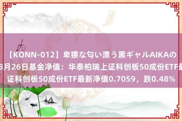 【KONN-012】卑猥な匂い漂う黒ギャルAIKAの中出しグイ込みビキニ 8月26日基金净值：华泰柏瑞上证科创板50成份ETF最新净值0.7059，跌0.48%