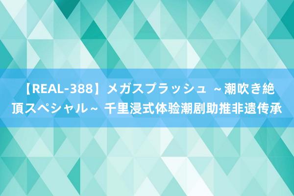 【REAL-388】メガスプラッシュ ～潮吹き絶頂スペシャル～ 千里浸式体验潮剧助推非遗传承