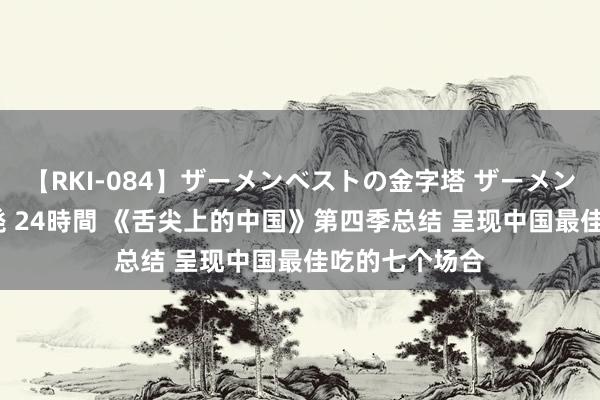 【RKI-084】ザーメンベストの金字塔 ザーメン大好き2000発 24時間 《舌尖上的中国》第四季总结 呈现中国最佳吃的七个场合