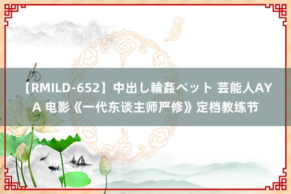 【RMILD-652】中出し輪姦ペット 芸能人AYA 电影《一代东谈主师严修》定档教练节