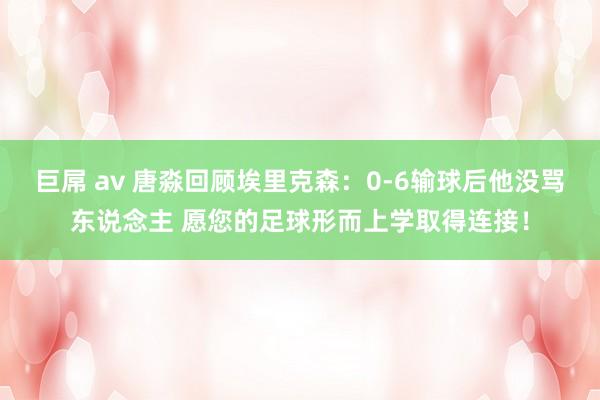 巨屌 av 唐淼回顾埃里克森：0-6输球后他没骂东说念主 愿您的足球形而上学取得连接！