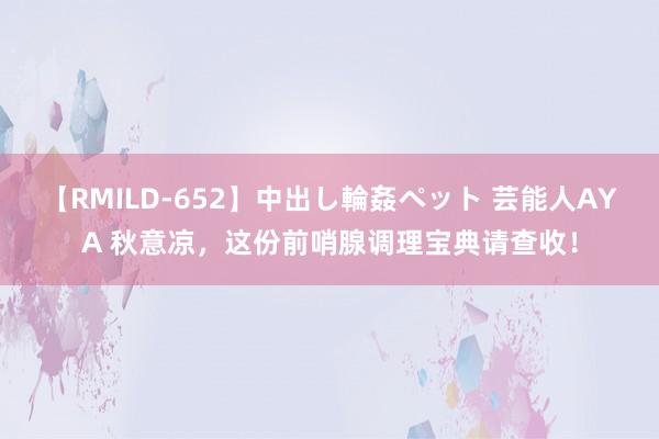 【RMILD-652】中出し輪姦ペット 芸能人AYA 秋意凉，这份前哨腺调理宝典请查收！