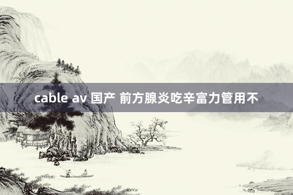 cable av 国产 前方腺炎吃辛富力管用不