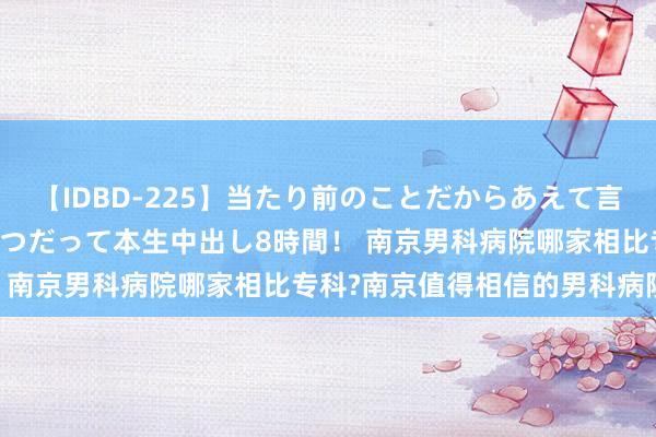 【IDBD-225】当たり前のことだからあえて言わなかったけど…IPはいつだって本生中出し8時間！ 南京男科病院哪家相比专科?南京值得相信的男科病院?