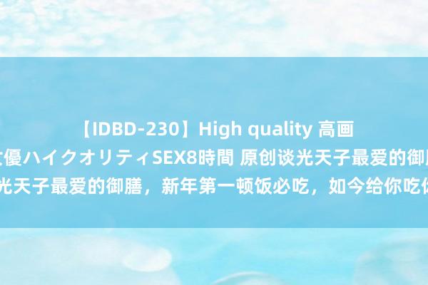 【IDBD-230】High quality 高画質で魅せます！究極のIP女優ハイクオリティSEX8時間 原创谈光天子最爱的御膳，新年第一顿饭必吃，如今给你吃你偶然看的上