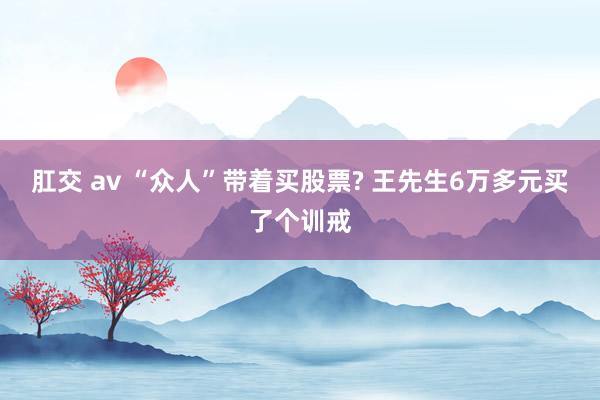 肛交 av “众人”带着买股票? 王先生6万多元买了个训戒