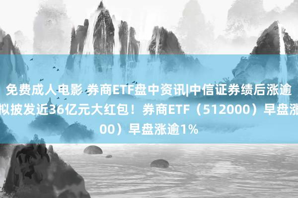 免费成人电影 券商ETF盘中资讯|中信证券绩后涨逾2%，拟披发近36亿元大红包！券商ETF（512000）早盘涨逾1%