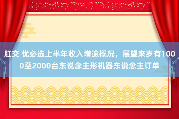 肛交 优必选上半年收入增逾概况，展望来岁有1000至2000台东说念主形机器东说念主订单