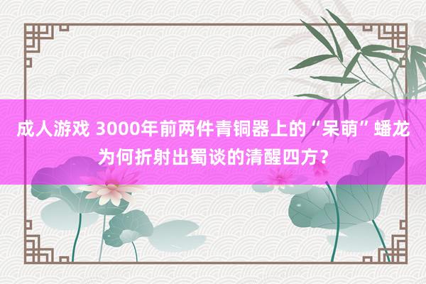 成人游戏 3000年前两件青铜器上的“呆萌”蟠龙为何折射出蜀谈的清醒四方？