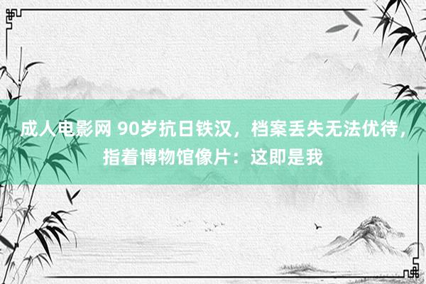 成人电影网 90岁抗日铁汉，档案丢失无法优待，指着博物馆像片：这即是我