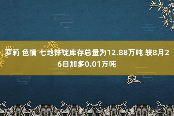 萝莉 色情 七地锌锭库存总量为12.88万吨 较8月26日加多0.01万吨