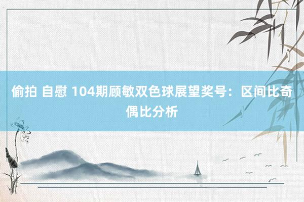 偷拍 自慰 104期顾敏双色球展望奖号：区间比奇偶比分析