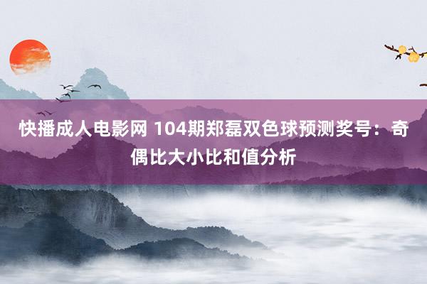 快播成人电影网 104期郑磊双色球预测奖号：奇偶比大小比和值分析