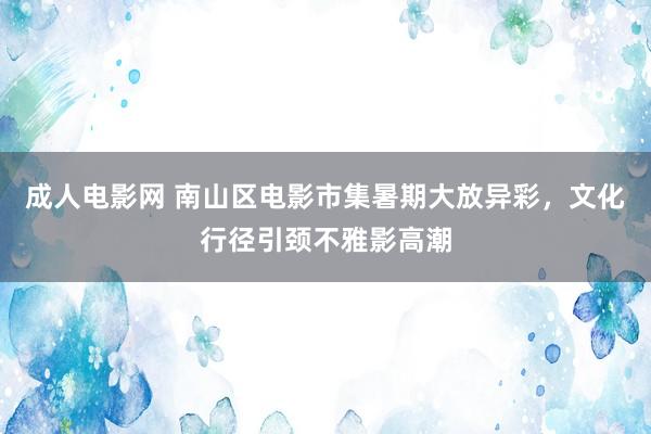 成人电影网 南山区电影市集暑期大放异彩，文化行径引颈不雅影高潮