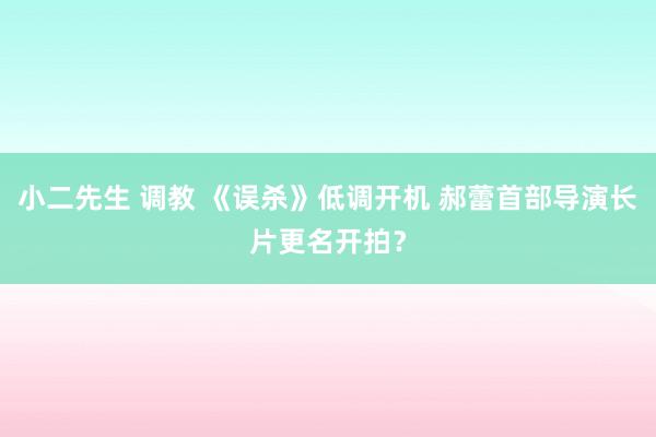 小二先生 调教 《误杀》低调开机 郝蕾首部导演长片更名开拍？