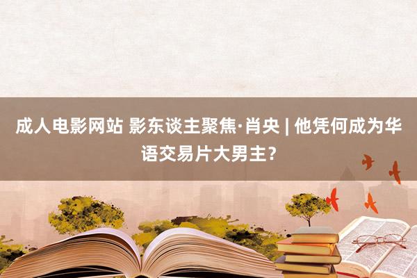 成人电影网站 影东谈主聚焦·肖央 | 他凭何成为华语交易片大男主？