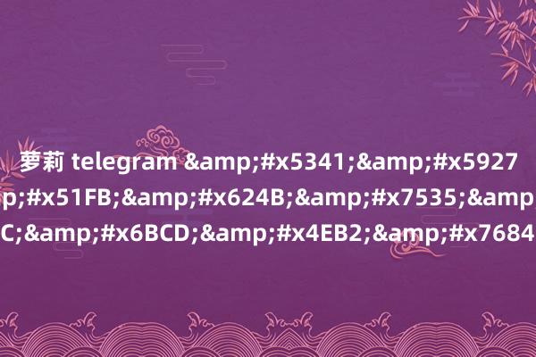 萝莉 telegram &#x5341;&#x5927;&#x72D9;&#x51FB;&#x624B;&#x7535;&#x5F71;&#x2C;&#x6BCD;&#x4EB2;&#x7684;&#x804C;&#x4E1A;&#x5728;&#x7EBF;&#x89C2;&#x770B;&#x2C;&#x61;&#x76;&#x5973;&#x4F18;&#x7535;&#x5F71;&#x7