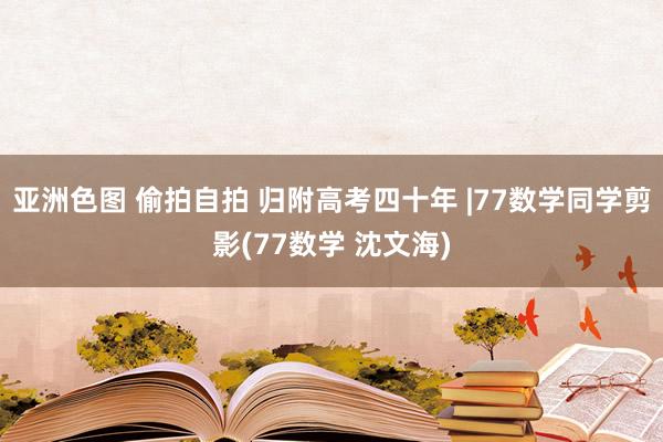 亚洲色图 偷拍自拍 归附高考四十年 |77数学同学剪影(77数学 沈文海)