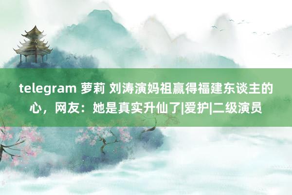 telegram 萝莉 刘涛演妈祖赢得福建东谈主的心，网友：她是真实升仙了|爱护|二级演员