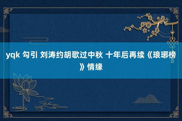 yqk 勾引 刘涛约胡歌过中秋 十年后再续《琅琊榜》情缘