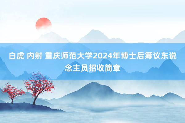 白虎 内射 重庆师范大学2024年博士后筹议东说念主员招收简章