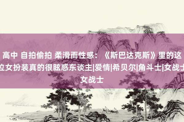 高中 自拍偷拍 柔滑而性感：《斯巴达克斯》里的这位女扮装真的很眩惑东谈主|爱情|希贝尔|角斗士|女战士