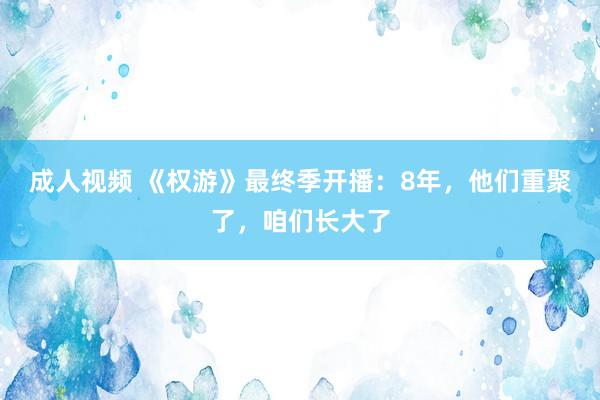 成人视频 《权游》最终季开播：8年，他们重聚了，咱们长大了