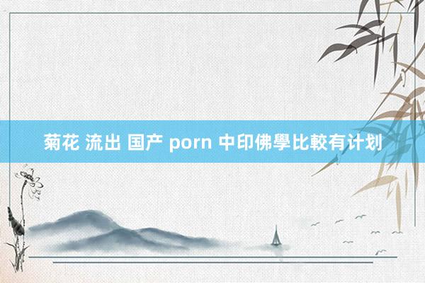 菊花 流出 国产 porn 中印佛學比較有计划