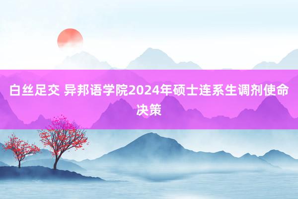 白丝足交 异邦语学院2024年硕士连系生调剂使命决策