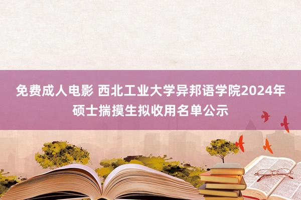 免费成人电影 西北工业大学异邦语学院2024年硕士揣摸生拟收用名单公示