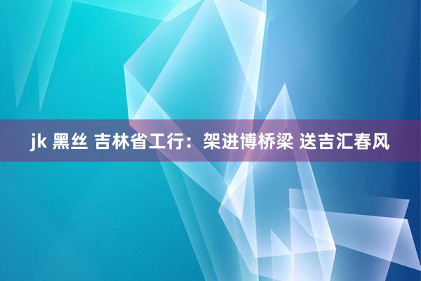 jk 黑丝 吉林省工行：架进博桥梁 送吉汇春风