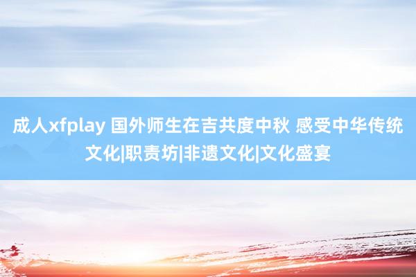 成人xfplay 国外师生在吉共度中秋 感受中华传统文化|职责坊|非遗文化|文化盛宴