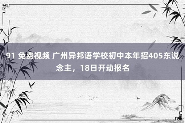 91 免费视频 广州异邦语学校初中本年招405东说念主，18日开动报名