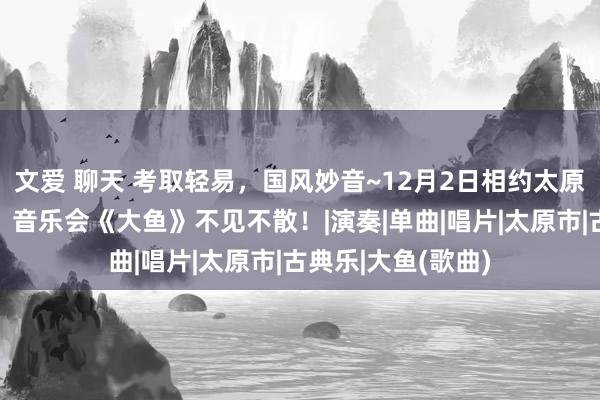 文爱 聊天 考取轻易，国风妙音~12月2日相约太原后生宫演艺中心，音乐会《大鱼》不见不散！|演奏|单曲|唱片|太原市|古典乐|大鱼(歌曲)