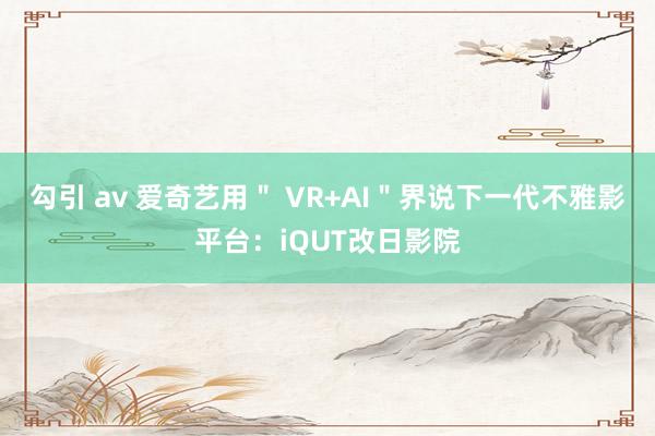 勾引 av 爱奇艺用＂ VR+AI＂界说下一代不雅影平台：iQUT改日影院