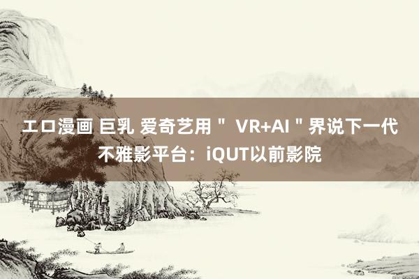 エロ漫画 巨乳 爱奇艺用＂ VR+AI＂界说下一代不雅影平台：iQUT以前影院