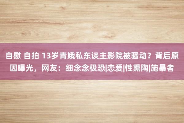 自慰 自拍 13岁青娥私东谈主影院被骚动？背后原因曝光，网友：细念念极恐|恋爱|性熏陶|施暴者