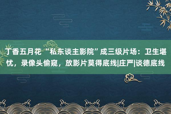 丁香五月花 “私东谈主影院”成三级片场：卫生堪忧，录像头偷窥，放影片莫得底线|庄严|谈德底线