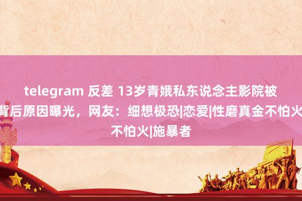 telegram 反差 13岁青娥私东说念主影院被扰乱？背后原因曝光，网友：细想极恐|恋爱|性磨真金不怕火|施暴者