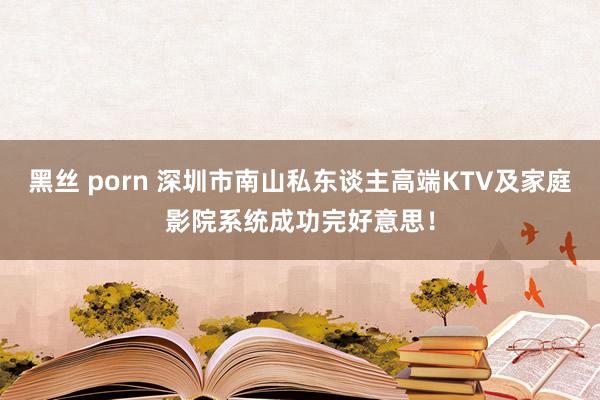 黑丝 porn 深圳市南山私东谈主高端KTV及家庭影院系统成功完好意思！