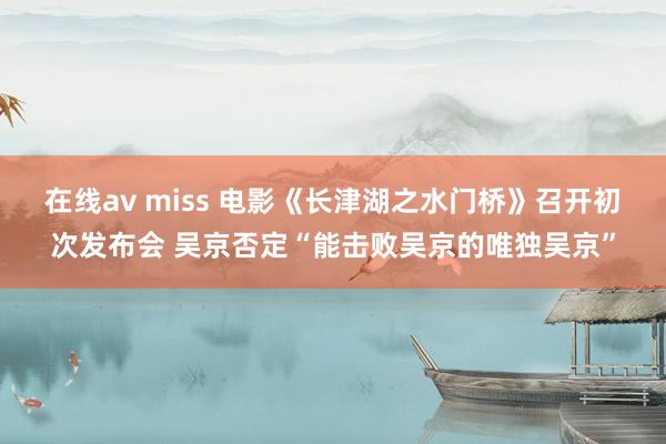 在线av miss 电影《长津湖之水门桥》召开初次发布会 吴京否定“能击败吴京的唯独吴京”